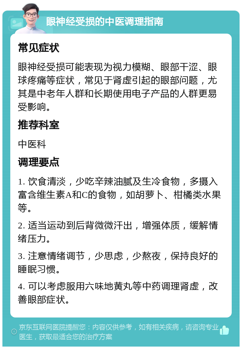 眼神经受损的中医调理指南 常见症状 眼神经受损可能表现为视力模糊、眼部干涩、眼球疼痛等症状，常见于肾虚引起的眼部问题，尤其是中老年人群和长期使用电子产品的人群更易受影响。 推荐科室 中医科 调理要点 1. 饮食清淡，少吃辛辣油腻及生冷食物，多摄入富含维生素A和C的食物，如胡萝卜、柑橘类水果等。 2. 适当运动到后背微微汗出，增强体质，缓解情绪压力。 3. 注意情绪调节，少思虑，少熬夜，保持良好的睡眠习惯。 4. 可以考虑服用六味地黄丸等中药调理肾虚，改善眼部症状。