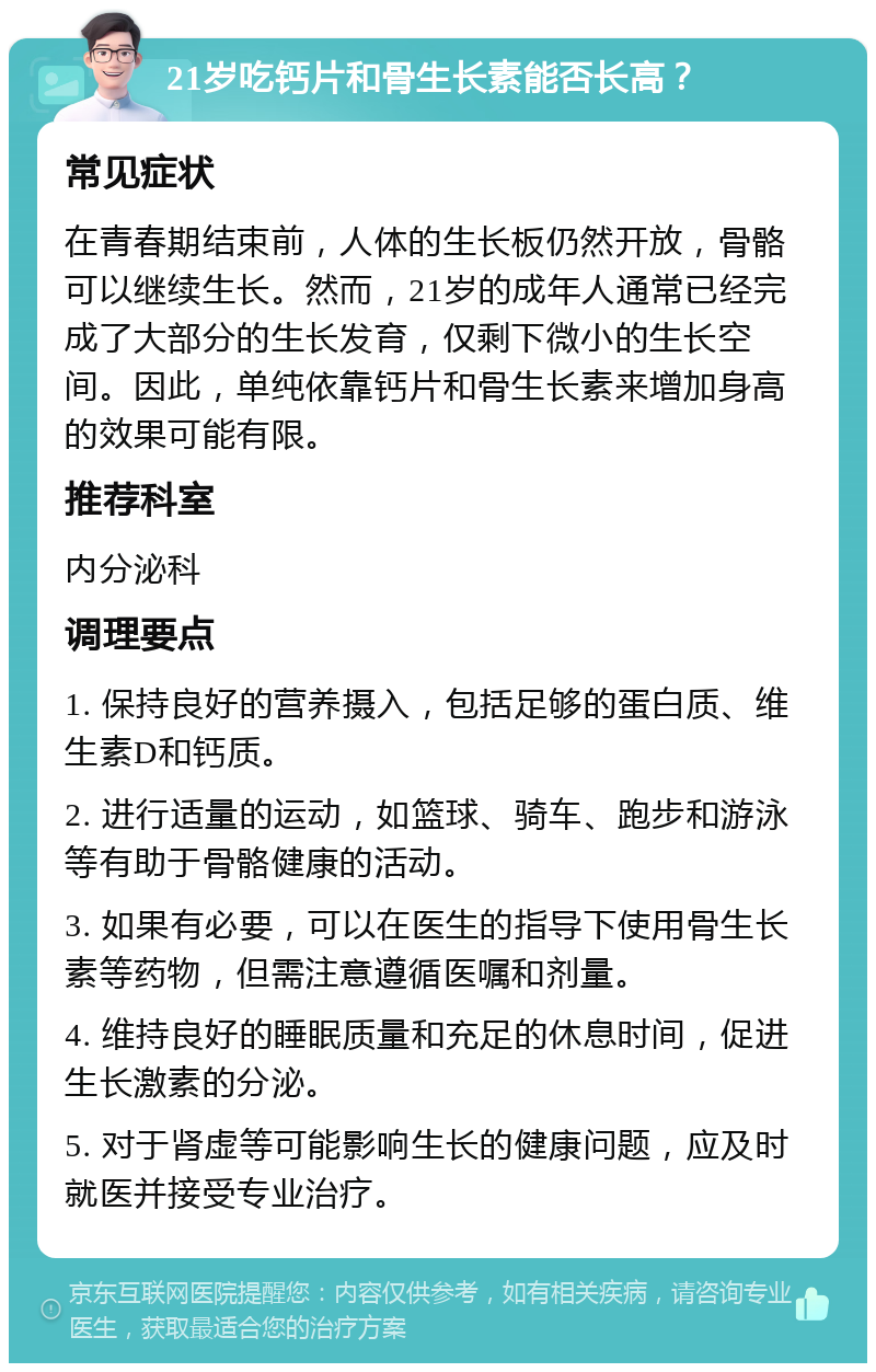 21岁吃钙片和骨生长素能否长高？ 常见症状 在青春期结束前，人体的生长板仍然开放，骨骼可以继续生长。然而，21岁的成年人通常已经完成了大部分的生长发育，仅剩下微小的生长空间。因此，单纯依靠钙片和骨生长素来增加身高的效果可能有限。 推荐科室 内分泌科 调理要点 1. 保持良好的营养摄入，包括足够的蛋白质、维生素D和钙质。 2. 进行适量的运动，如篮球、骑车、跑步和游泳等有助于骨骼健康的活动。 3. 如果有必要，可以在医生的指导下使用骨生长素等药物，但需注意遵循医嘱和剂量。 4. 维持良好的睡眠质量和充足的休息时间，促进生长激素的分泌。 5. 对于肾虚等可能影响生长的健康问题，应及时就医并接受专业治疗。