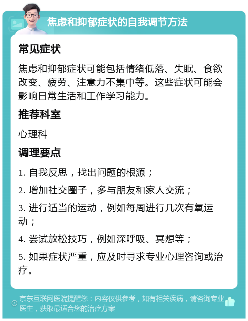 焦虑和抑郁症状的自我调节方法 常见症状 焦虑和抑郁症状可能包括情绪低落、失眠、食欲改变、疲劳、注意力不集中等。这些症状可能会影响日常生活和工作学习能力。 推荐科室 心理科 调理要点 1. 自我反思，找出问题的根源； 2. 增加社交圈子，多与朋友和家人交流； 3. 进行适当的运动，例如每周进行几次有氧运动； 4. 尝试放松技巧，例如深呼吸、冥想等； 5. 如果症状严重，应及时寻求专业心理咨询或治疗。