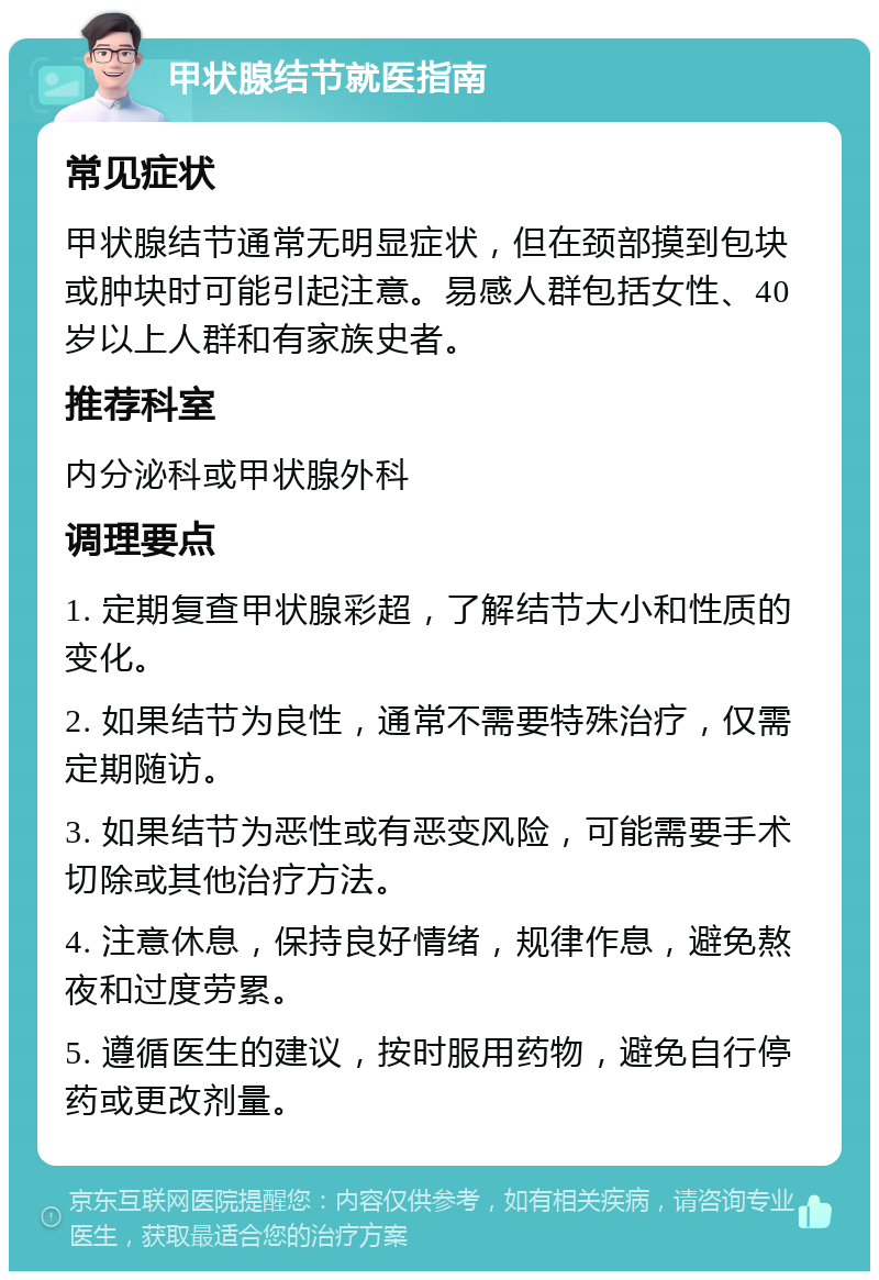 甲状腺结节就医指南 常见症状 甲状腺结节通常无明显症状，但在颈部摸到包块或肿块时可能引起注意。易感人群包括女性、40岁以上人群和有家族史者。 推荐科室 内分泌科或甲状腺外科 调理要点 1. 定期复查甲状腺彩超，了解结节大小和性质的变化。 2. 如果结节为良性，通常不需要特殊治疗，仅需定期随访。 3. 如果结节为恶性或有恶变风险，可能需要手术切除或其他治疗方法。 4. 注意休息，保持良好情绪，规律作息，避免熬夜和过度劳累。 5. 遵循医生的建议，按时服用药物，避免自行停药或更改剂量。