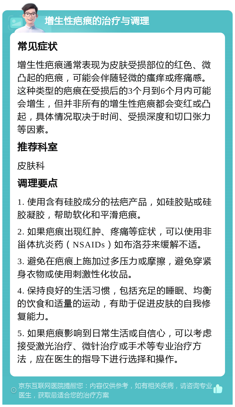 增生性疤痕的治疗与调理 常见症状 增生性疤痕通常表现为皮肤受损部位的红色、微凸起的疤痕，可能会伴随轻微的瘙痒或疼痛感。这种类型的疤痕在受损后的3个月到6个月内可能会增生，但并非所有的增生性疤痕都会变红或凸起，具体情况取决于时间、受损深度和切口张力等因素。 推荐科室 皮肤科 调理要点 1. 使用含有硅胶成分的祛疤产品，如硅胶贴或硅胶凝胶，帮助软化和平滑疤痕。 2. 如果疤痕出现红肿、疼痛等症状，可以使用非甾体抗炎药（NSAIDs）如布洛芬来缓解不适。 3. 避免在疤痕上施加过多压力或摩擦，避免穿紧身衣物或使用刺激性化妆品。 4. 保持良好的生活习惯，包括充足的睡眠、均衡的饮食和适量的运动，有助于促进皮肤的自我修复能力。 5. 如果疤痕影响到日常生活或自信心，可以考虑接受激光治疗、微针治疗或手术等专业治疗方法，应在医生的指导下进行选择和操作。