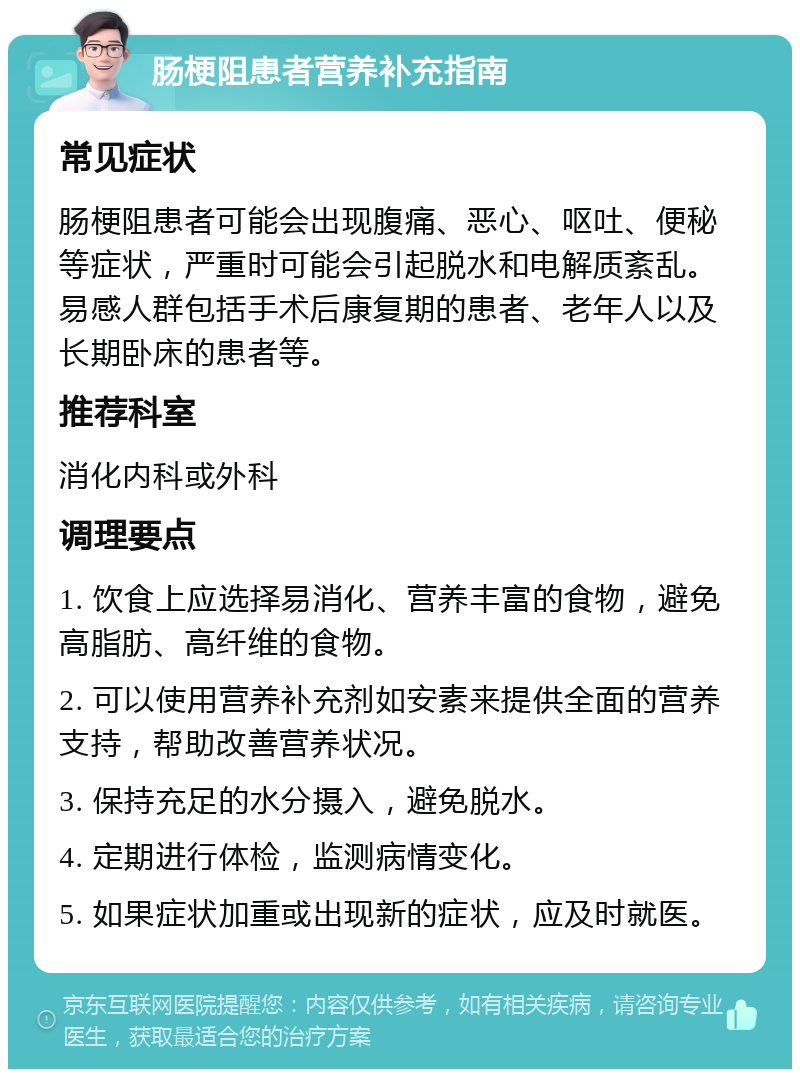 肠梗阻患者营养补充指南 常见症状 肠梗阻患者可能会出现腹痛、恶心、呕吐、便秘等症状，严重时可能会引起脱水和电解质紊乱。易感人群包括手术后康复期的患者、老年人以及长期卧床的患者等。 推荐科室 消化内科或外科 调理要点 1. 饮食上应选择易消化、营养丰富的食物，避免高脂肪、高纤维的食物。 2. 可以使用营养补充剂如安素来提供全面的营养支持，帮助改善营养状况。 3. 保持充足的水分摄入，避免脱水。 4. 定期进行体检，监测病情变化。 5. 如果症状加重或出现新的症状，应及时就医。