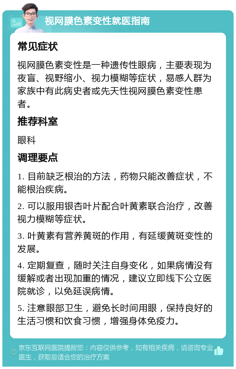 视网膜色素变性就医指南 常见症状 视网膜色素变性是一种遗传性眼病，主要表现为夜盲、视野缩小、视力模糊等症状，易感人群为家族中有此病史者或先天性视网膜色素变性患者。 推荐科室 眼科 调理要点 1. 目前缺乏根治的方法，药物只能改善症状，不能根治疾病。 2. 可以服用银杏叶片配合叶黄素联合治疗，改善视力模糊等症状。 3. 叶黄素有营养黄斑的作用，有延缓黄斑变性的发展。 4. 定期复查，随时关注自身变化，如果病情没有缓解或者出现加重的情况，建议立即线下公立医院就诊，以免延误病情。 5. 注意眼部卫生，避免长时间用眼，保持良好的生活习惯和饮食习惯，增强身体免疫力。