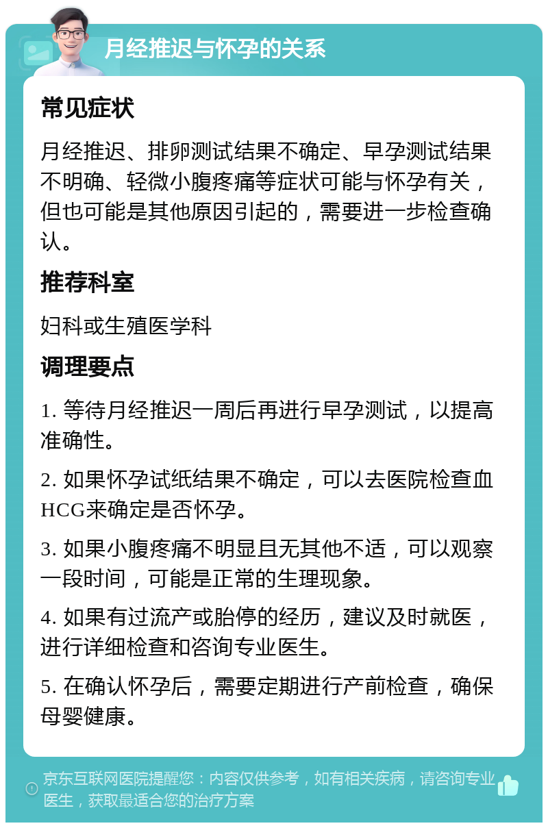 月经推迟与怀孕的关系 常见症状 月经推迟、排卵测试结果不确定、早孕测试结果不明确、轻微小腹疼痛等症状可能与怀孕有关，但也可能是其他原因引起的，需要进一步检查确认。 推荐科室 妇科或生殖医学科 调理要点 1. 等待月经推迟一周后再进行早孕测试，以提高准确性。 2. 如果怀孕试纸结果不确定，可以去医院检查血HCG来确定是否怀孕。 3. 如果小腹疼痛不明显且无其他不适，可以观察一段时间，可能是正常的生理现象。 4. 如果有过流产或胎停的经历，建议及时就医，进行详细检查和咨询专业医生。 5. 在确认怀孕后，需要定期进行产前检查，确保母婴健康。