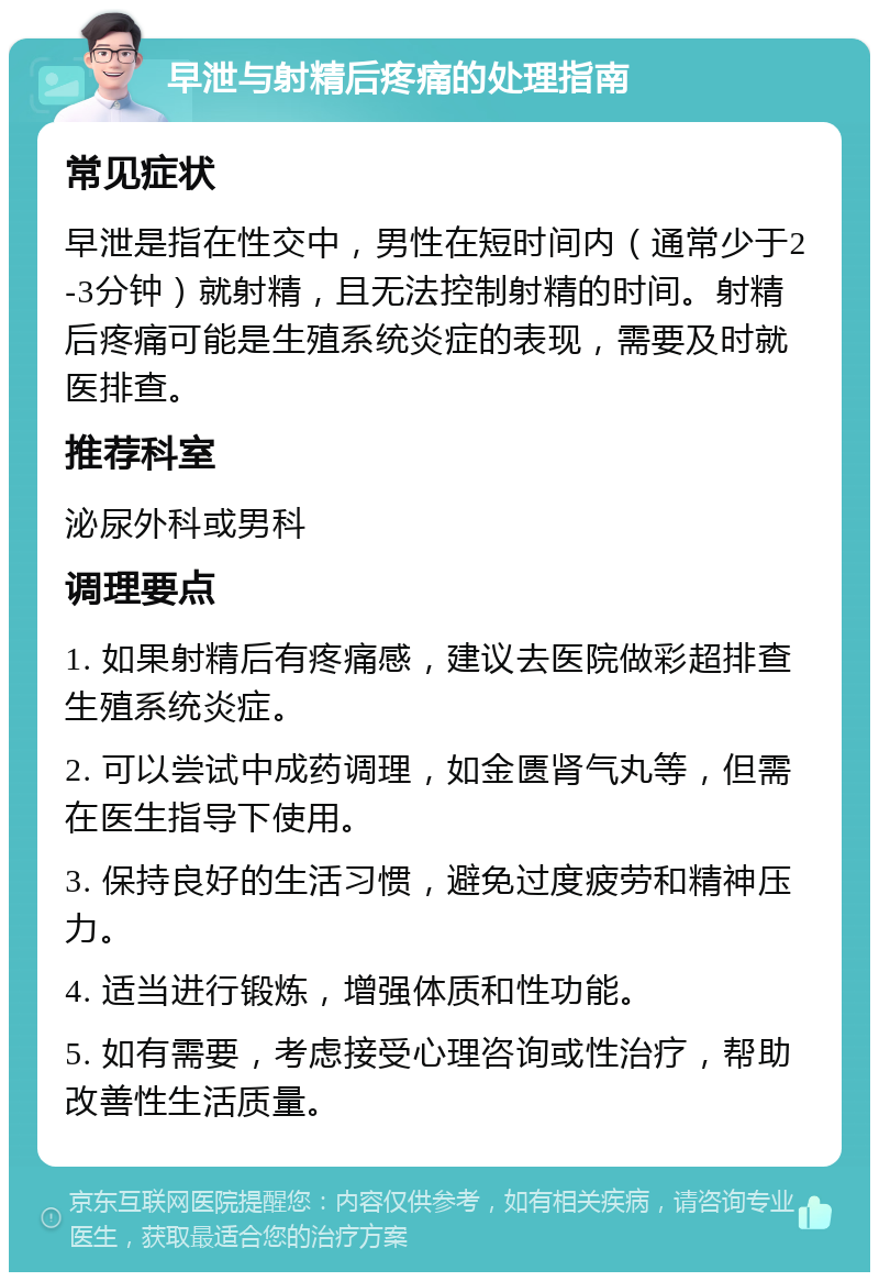 早泄与射精后疼痛的处理指南 常见症状 早泄是指在性交中，男性在短时间内（通常少于2-3分钟）就射精，且无法控制射精的时间。射精后疼痛可能是生殖系统炎症的表现，需要及时就医排查。 推荐科室 泌尿外科或男科 调理要点 1. 如果射精后有疼痛感，建议去医院做彩超排查生殖系统炎症。 2. 可以尝试中成药调理，如金匮肾气丸等，但需在医生指导下使用。 3. 保持良好的生活习惯，避免过度疲劳和精神压力。 4. 适当进行锻炼，增强体质和性功能。 5. 如有需要，考虑接受心理咨询或性治疗，帮助改善性生活质量。