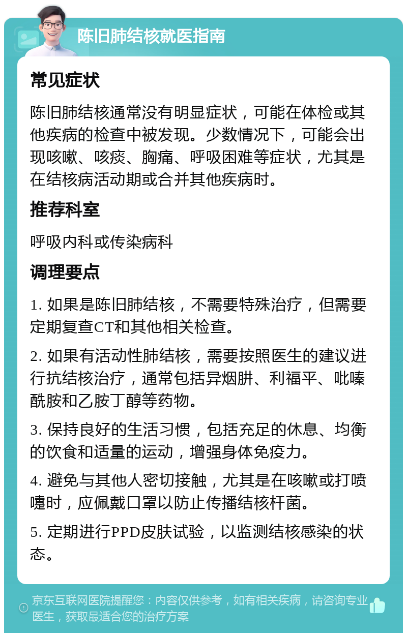 陈旧肺结核就医指南 常见症状 陈旧肺结核通常没有明显症状，可能在体检或其他疾病的检查中被发现。少数情况下，可能会出现咳嗽、咳痰、胸痛、呼吸困难等症状，尤其是在结核病活动期或合并其他疾病时。 推荐科室 呼吸内科或传染病科 调理要点 1. 如果是陈旧肺结核，不需要特殊治疗，但需要定期复查CT和其他相关检查。 2. 如果有活动性肺结核，需要按照医生的建议进行抗结核治疗，通常包括异烟肼、利福平、吡嗪酰胺和乙胺丁醇等药物。 3. 保持良好的生活习惯，包括充足的休息、均衡的饮食和适量的运动，增强身体免疫力。 4. 避免与其他人密切接触，尤其是在咳嗽或打喷嚏时，应佩戴口罩以防止传播结核杆菌。 5. 定期进行PPD皮肤试验，以监测结核感染的状态。