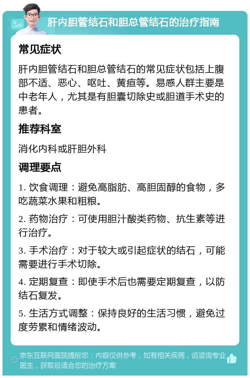 肝内胆管结石和胆总管结石的治疗指南 常见症状 肝内胆管结石和胆总管结石的常见症状包括上腹部不适、恶心、呕吐、黄疸等。易感人群主要是中老年人，尤其是有胆囊切除史或胆道手术史的患者。 推荐科室 消化内科或肝胆外科 调理要点 1. 饮食调理：避免高脂肪、高胆固醇的食物，多吃蔬菜水果和粗粮。 2. 药物治疗：可使用胆汁酸类药物、抗生素等进行治疗。 3. 手术治疗：对于较大或引起症状的结石，可能需要进行手术切除。 4. 定期复查：即使手术后也需要定期复查，以防结石复发。 5. 生活方式调整：保持良好的生活习惯，避免过度劳累和情绪波动。