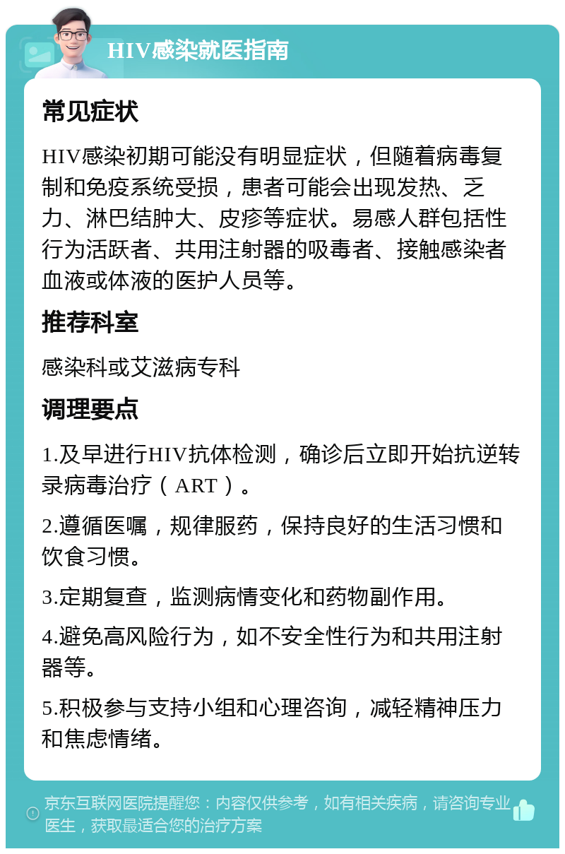 HIV感染就医指南 常见症状 HIV感染初期可能没有明显症状，但随着病毒复制和免疫系统受损，患者可能会出现发热、乏力、淋巴结肿大、皮疹等症状。易感人群包括性行为活跃者、共用注射器的吸毒者、接触感染者血液或体液的医护人员等。 推荐科室 感染科或艾滋病专科 调理要点 1.及早进行HIV抗体检测，确诊后立即开始抗逆转录病毒治疗（ART）。 2.遵循医嘱，规律服药，保持良好的生活习惯和饮食习惯。 3.定期复查，监测病情变化和药物副作用。 4.避免高风险行为，如不安全性行为和共用注射器等。 5.积极参与支持小组和心理咨询，减轻精神压力和焦虑情绪。