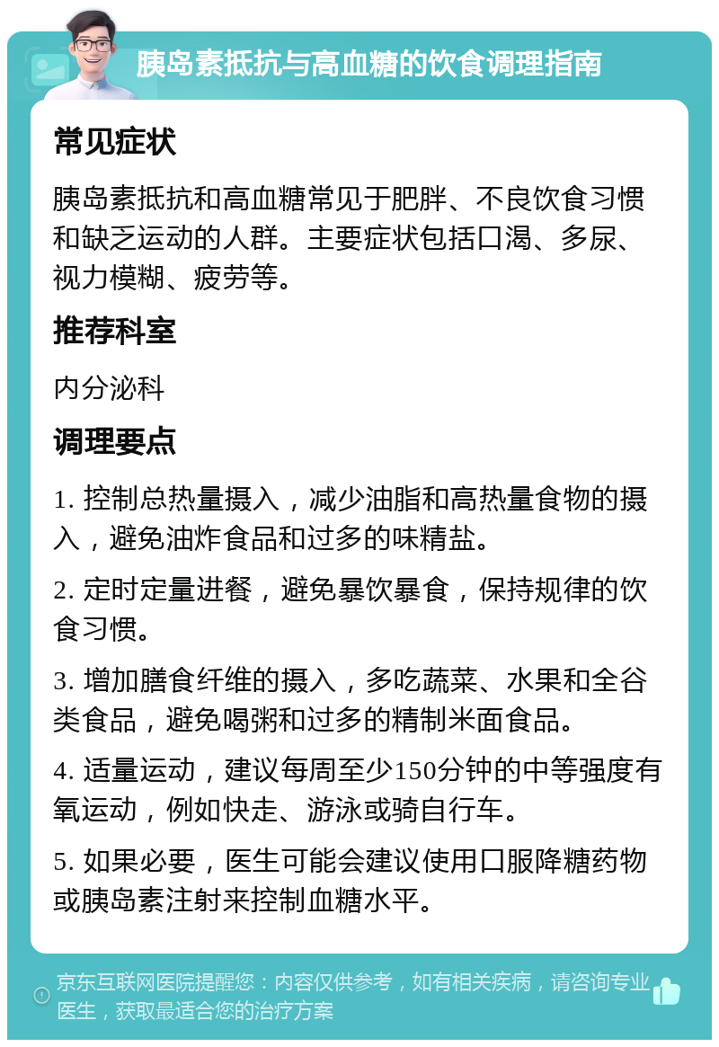 胰岛素抵抗与高血糖的饮食调理指南 常见症状 胰岛素抵抗和高血糖常见于肥胖、不良饮食习惯和缺乏运动的人群。主要症状包括口渴、多尿、视力模糊、疲劳等。 推荐科室 内分泌科 调理要点 1. 控制总热量摄入，减少油脂和高热量食物的摄入，避免油炸食品和过多的味精盐。 2. 定时定量进餐，避免暴饮暴食，保持规律的饮食习惯。 3. 增加膳食纤维的摄入，多吃蔬菜、水果和全谷类食品，避免喝粥和过多的精制米面食品。 4. 适量运动，建议每周至少150分钟的中等强度有氧运动，例如快走、游泳或骑自行车。 5. 如果必要，医生可能会建议使用口服降糖药物或胰岛素注射来控制血糖水平。