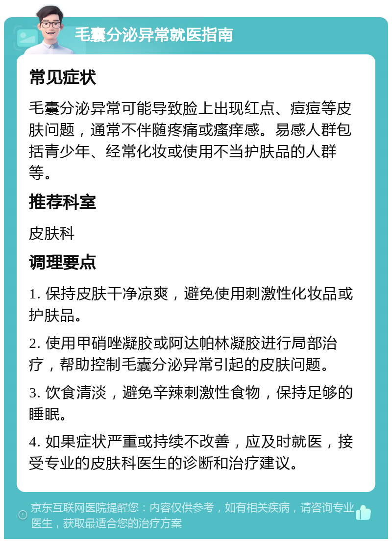 毛囊分泌异常就医指南 常见症状 毛囊分泌异常可能导致脸上出现红点、痘痘等皮肤问题，通常不伴随疼痛或瘙痒感。易感人群包括青少年、经常化妆或使用不当护肤品的人群等。 推荐科室 皮肤科 调理要点 1. 保持皮肤干净凉爽，避免使用刺激性化妆品或护肤品。 2. 使用甲硝唑凝胶或阿达帕林凝胶进行局部治疗，帮助控制毛囊分泌异常引起的皮肤问题。 3. 饮食清淡，避免辛辣刺激性食物，保持足够的睡眠。 4. 如果症状严重或持续不改善，应及时就医，接受专业的皮肤科医生的诊断和治疗建议。