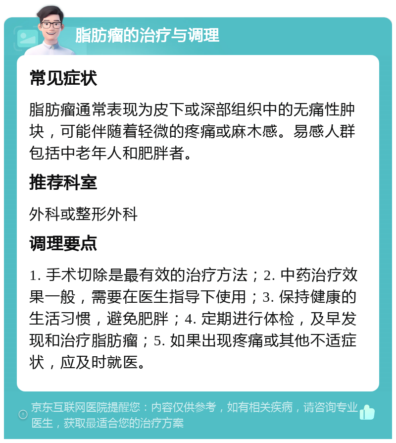 脂肪瘤的治疗与调理 常见症状 脂肪瘤通常表现为皮下或深部组织中的无痛性肿块，可能伴随着轻微的疼痛或麻木感。易感人群包括中老年人和肥胖者。 推荐科室 外科或整形外科 调理要点 1. 手术切除是最有效的治疗方法；2. 中药治疗效果一般，需要在医生指导下使用；3. 保持健康的生活习惯，避免肥胖；4. 定期进行体检，及早发现和治疗脂肪瘤；5. 如果出现疼痛或其他不适症状，应及时就医。