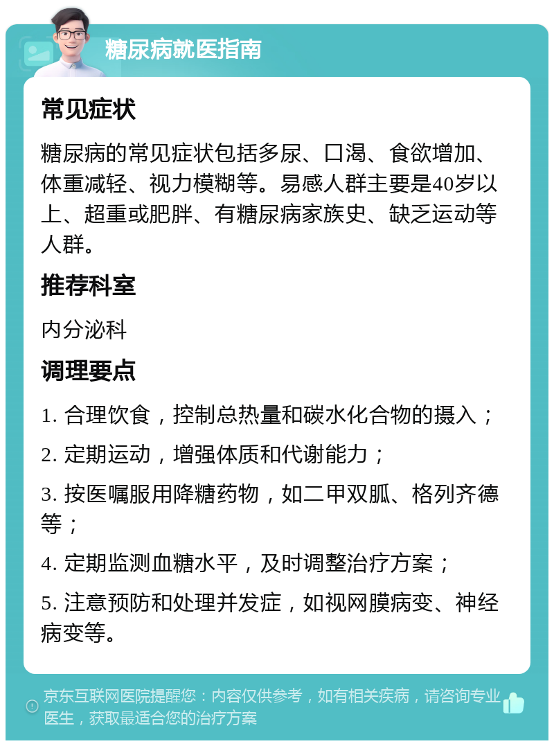 糖尿病就医指南 常见症状 糖尿病的常见症状包括多尿、口渴、食欲增加、体重减轻、视力模糊等。易感人群主要是40岁以上、超重或肥胖、有糖尿病家族史、缺乏运动等人群。 推荐科室 内分泌科 调理要点 1. 合理饮食，控制总热量和碳水化合物的摄入； 2. 定期运动，增强体质和代谢能力； 3. 按医嘱服用降糖药物，如二甲双胍、格列齐德等； 4. 定期监测血糖水平，及时调整治疗方案； 5. 注意预防和处理并发症，如视网膜病变、神经病变等。