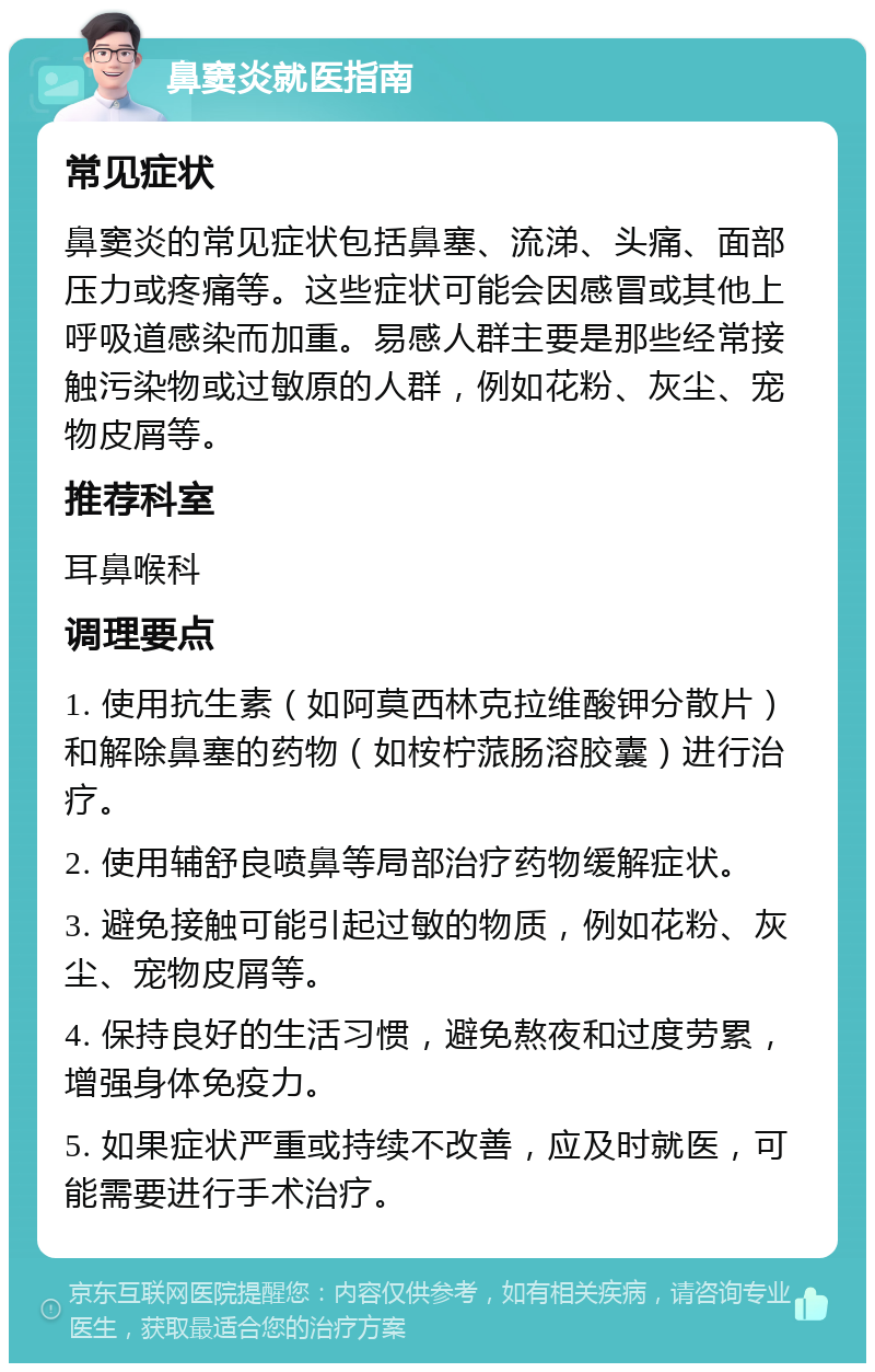 鼻窦炎就医指南 常见症状 鼻窦炎的常见症状包括鼻塞、流涕、头痛、面部压力或疼痛等。这些症状可能会因感冒或其他上呼吸道感染而加重。易感人群主要是那些经常接触污染物或过敏原的人群，例如花粉、灰尘、宠物皮屑等。 推荐科室 耳鼻喉科 调理要点 1. 使用抗生素（如阿莫西林克拉维酸钾分散片）和解除鼻塞的药物（如桉柠蒎肠溶胶囊）进行治疗。 2. 使用辅舒良喷鼻等局部治疗药物缓解症状。 3. 避免接触可能引起过敏的物质，例如花粉、灰尘、宠物皮屑等。 4. 保持良好的生活习惯，避免熬夜和过度劳累，增强身体免疫力。 5. 如果症状严重或持续不改善，应及时就医，可能需要进行手术治疗。