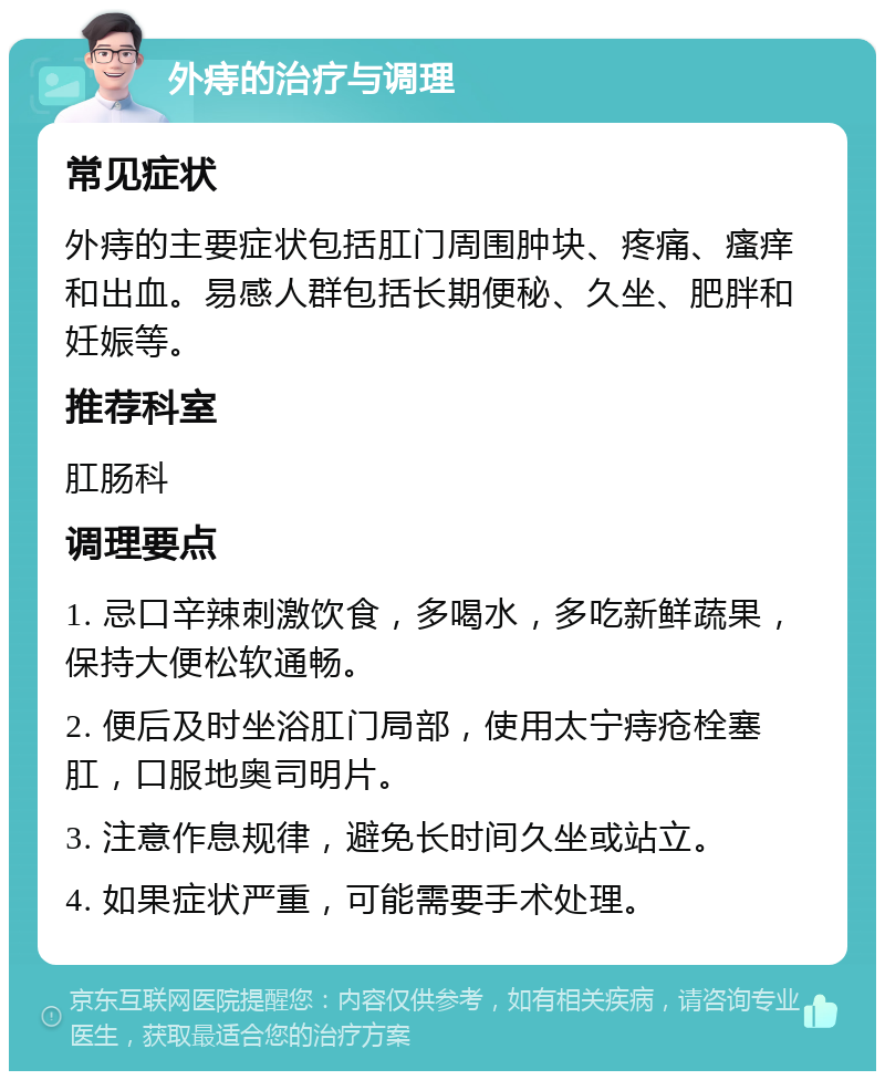 外痔的治疗与调理 常见症状 外痔的主要症状包括肛门周围肿块、疼痛、瘙痒和出血。易感人群包括长期便秘、久坐、肥胖和妊娠等。 推荐科室 肛肠科 调理要点 1. 忌口辛辣刺激饮食，多喝水，多吃新鲜蔬果，保持大便松软通畅。 2. 便后及时坐浴肛门局部，使用太宁痔疮栓塞肛，口服地奥司明片。 3. 注意作息规律，避免长时间久坐或站立。 4. 如果症状严重，可能需要手术处理。