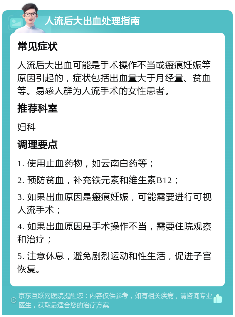 人流后大出血处理指南 常见症状 人流后大出血可能是手术操作不当或瘢痕妊娠等原因引起的，症状包括出血量大于月经量、贫血等。易感人群为人流手术的女性患者。 推荐科室 妇科 调理要点 1. 使用止血药物，如云南白药等； 2. 预防贫血，补充铁元素和维生素B12； 3. 如果出血原因是瘢痕妊娠，可能需要进行可视人流手术； 4. 如果出血原因是手术操作不当，需要住院观察和治疗； 5. 注意休息，避免剧烈运动和性生活，促进子宫恢复。