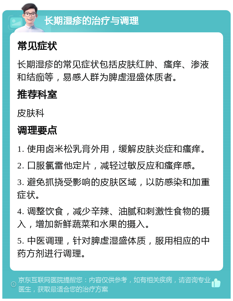 长期湿疹的治疗与调理 常见症状 长期湿疹的常见症状包括皮肤红肿、瘙痒、渗液和结痂等，易感人群为脾虚湿盛体质者。 推荐科室 皮肤科 调理要点 1. 使用卤米松乳膏外用，缓解皮肤炎症和瘙痒。 2. 口服氯雷他定片，减轻过敏反应和瘙痒感。 3. 避免抓挠受影响的皮肤区域，以防感染和加重症状。 4. 调整饮食，减少辛辣、油腻和刺激性食物的摄入，增加新鲜蔬菜和水果的摄入。 5. 中医调理，针对脾虚湿盛体质，服用相应的中药方剂进行调理。