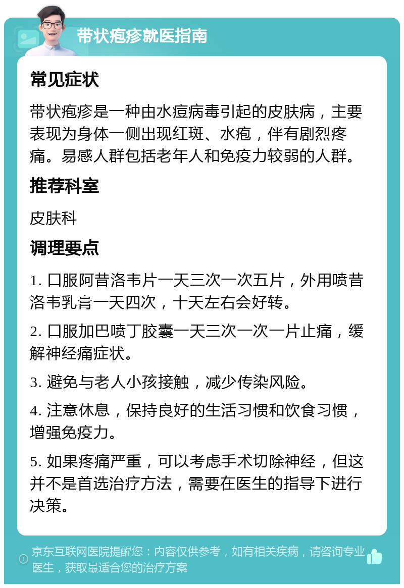 带状疱疹就医指南 常见症状 带状疱疹是一种由水痘病毒引起的皮肤病，主要表现为身体一侧出现红斑、水疱，伴有剧烈疼痛。易感人群包括老年人和免疫力较弱的人群。 推荐科室 皮肤科 调理要点 1. 口服阿昔洛韦片一天三次一次五片，外用喷昔洛韦乳膏一天四次，十天左右会好转。 2. 口服加巴喷丁胶囊一天三次一次一片止痛，缓解神经痛症状。 3. 避免与老人小孩接触，减少传染风险。 4. 注意休息，保持良好的生活习惯和饮食习惯，增强免疫力。 5. 如果疼痛严重，可以考虑手术切除神经，但这并不是首选治疗方法，需要在医生的指导下进行决策。