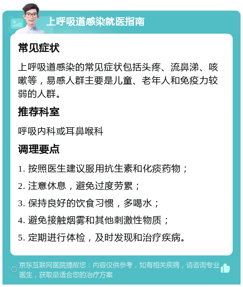 上呼吸道感染就医指南 常见症状 上呼吸道感染的常见症状包括头疼、流鼻涕、咳嗽等，易感人群主要是儿童、老年人和免疫力较弱的人群。 推荐科室 呼吸内科或耳鼻喉科 调理要点 1. 按照医生建议服用抗生素和化痰药物； 2. 注意休息，避免过度劳累； 3. 保持良好的饮食习惯，多喝水； 4. 避免接触烟雾和其他刺激性物质； 5. 定期进行体检，及时发现和治疗疾病。