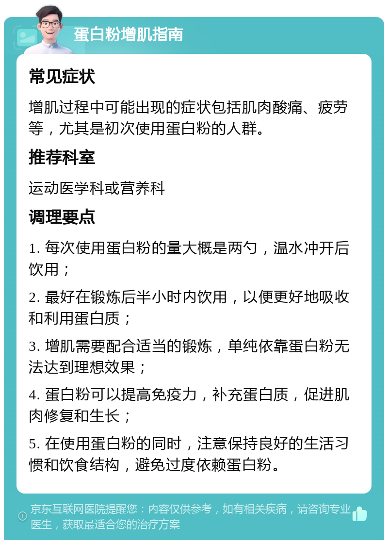 蛋白粉增肌指南 常见症状 增肌过程中可能出现的症状包括肌肉酸痛、疲劳等，尤其是初次使用蛋白粉的人群。 推荐科室 运动医学科或营养科 调理要点 1. 每次使用蛋白粉的量大概是两勺，温水冲开后饮用； 2. 最好在锻炼后半小时内饮用，以便更好地吸收和利用蛋白质； 3. 增肌需要配合适当的锻炼，单纯依靠蛋白粉无法达到理想效果； 4. 蛋白粉可以提高免疫力，补充蛋白质，促进肌肉修复和生长； 5. 在使用蛋白粉的同时，注意保持良好的生活习惯和饮食结构，避免过度依赖蛋白粉。