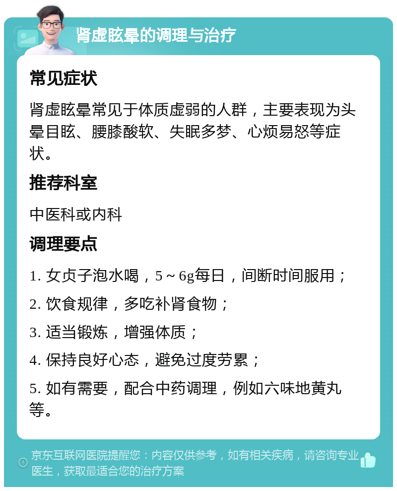 肾虚眩晕的调理与治疗 常见症状 肾虚眩晕常见于体质虚弱的人群，主要表现为头晕目眩、腰膝酸软、失眠多梦、心烦易怒等症状。 推荐科室 中医科或内科 调理要点 1. 女贞子泡水喝，5～6g每日，间断时间服用； 2. 饮食规律，多吃补肾食物； 3. 适当锻炼，增强体质； 4. 保持良好心态，避免过度劳累； 5. 如有需要，配合中药调理，例如六味地黄丸等。