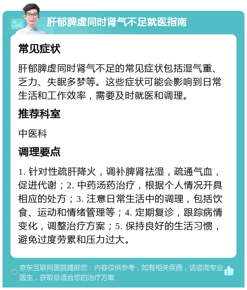 肝郁脾虚同时肾气不足就医指南 常见症状 肝郁脾虚同时肾气不足的常见症状包括湿气重、乏力、失眠多梦等。这些症状可能会影响到日常生活和工作效率，需要及时就医和调理。 推荐科室 中医科 调理要点 1. 针对性疏肝降火，调补脾肾祛湿，疏通气血，促进代谢；2. 中药汤药治疗，根据个人情况开具相应的处方；3. 注意日常生活中的调理，包括饮食、运动和情绪管理等；4. 定期复诊，跟踪病情变化，调整治疗方案；5. 保持良好的生活习惯，避免过度劳累和压力过大。