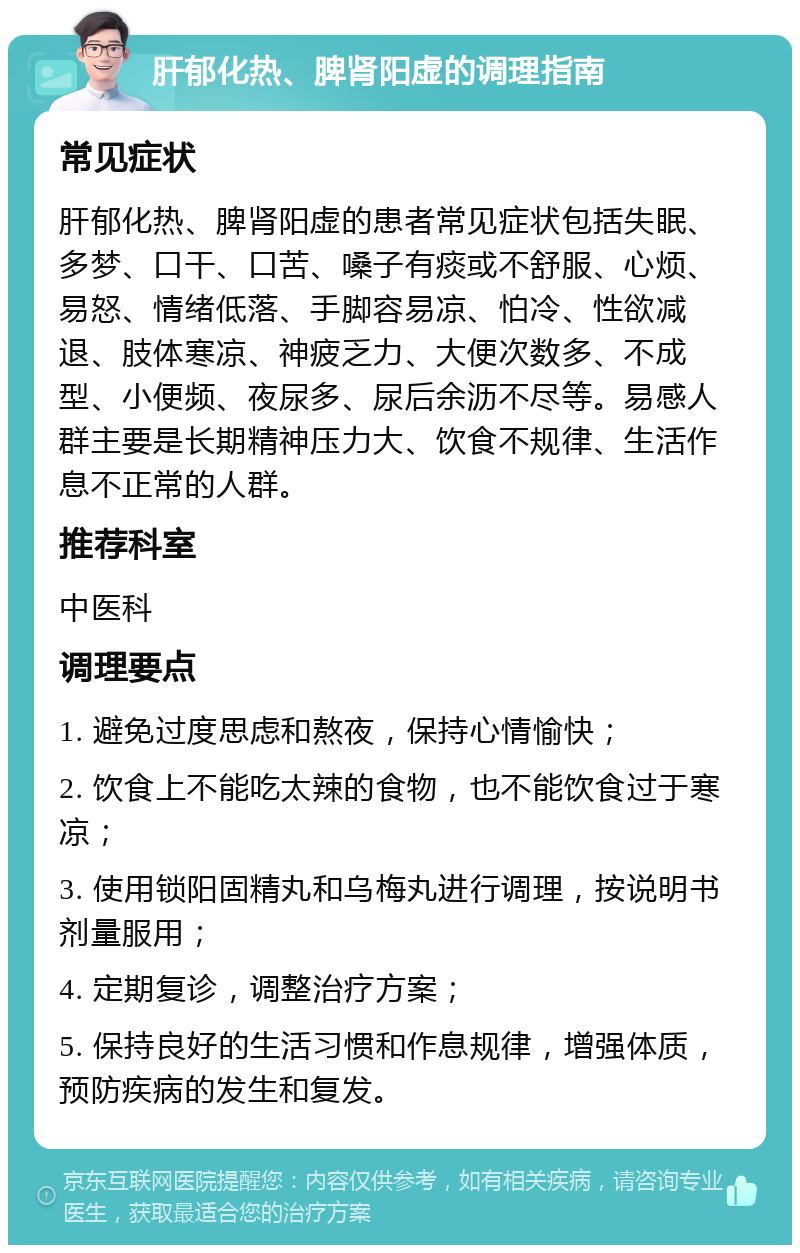 肝郁化热、脾肾阳虚的调理指南 常见症状 肝郁化热、脾肾阳虚的患者常见症状包括失眠、多梦、口干、口苦、嗓子有痰或不舒服、心烦、易怒、情绪低落、手脚容易凉、怕冷、性欲减退、肢体寒凉、神疲乏力、大便次数多、不成型、小便频、夜尿多、尿后余沥不尽等。易感人群主要是长期精神压力大、饮食不规律、生活作息不正常的人群。 推荐科室 中医科 调理要点 1. 避免过度思虑和熬夜，保持心情愉快； 2. 饮食上不能吃太辣的食物，也不能饮食过于寒凉； 3. 使用锁阳固精丸和乌梅丸进行调理，按说明书剂量服用； 4. 定期复诊，调整治疗方案； 5. 保持良好的生活习惯和作息规律，增强体质，预防疾病的发生和复发。