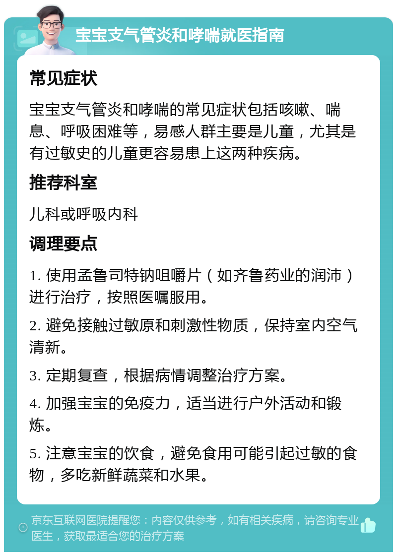 宝宝支气管炎和哮喘就医指南 常见症状 宝宝支气管炎和哮喘的常见症状包括咳嗽、喘息、呼吸困难等，易感人群主要是儿童，尤其是有过敏史的儿童更容易患上这两种疾病。 推荐科室 儿科或呼吸内科 调理要点 1. 使用孟鲁司特钠咀嚼片（如齐鲁药业的润沛）进行治疗，按照医嘱服用。 2. 避免接触过敏原和刺激性物质，保持室内空气清新。 3. 定期复查，根据病情调整治疗方案。 4. 加强宝宝的免疫力，适当进行户外活动和锻炼。 5. 注意宝宝的饮食，避免食用可能引起过敏的食物，多吃新鲜蔬菜和水果。