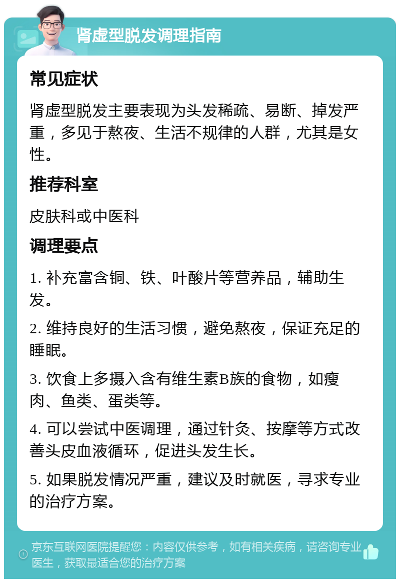 肾虚型脱发调理指南 常见症状 肾虚型脱发主要表现为头发稀疏、易断、掉发严重，多见于熬夜、生活不规律的人群，尤其是女性。 推荐科室 皮肤科或中医科 调理要点 1. 补充富含铜、铁、叶酸片等营养品，辅助生发。 2. 维持良好的生活习惯，避免熬夜，保证充足的睡眠。 3. 饮食上多摄入含有维生素B族的食物，如瘦肉、鱼类、蛋类等。 4. 可以尝试中医调理，通过针灸、按摩等方式改善头皮血液循环，促进头发生长。 5. 如果脱发情况严重，建议及时就医，寻求专业的治疗方案。