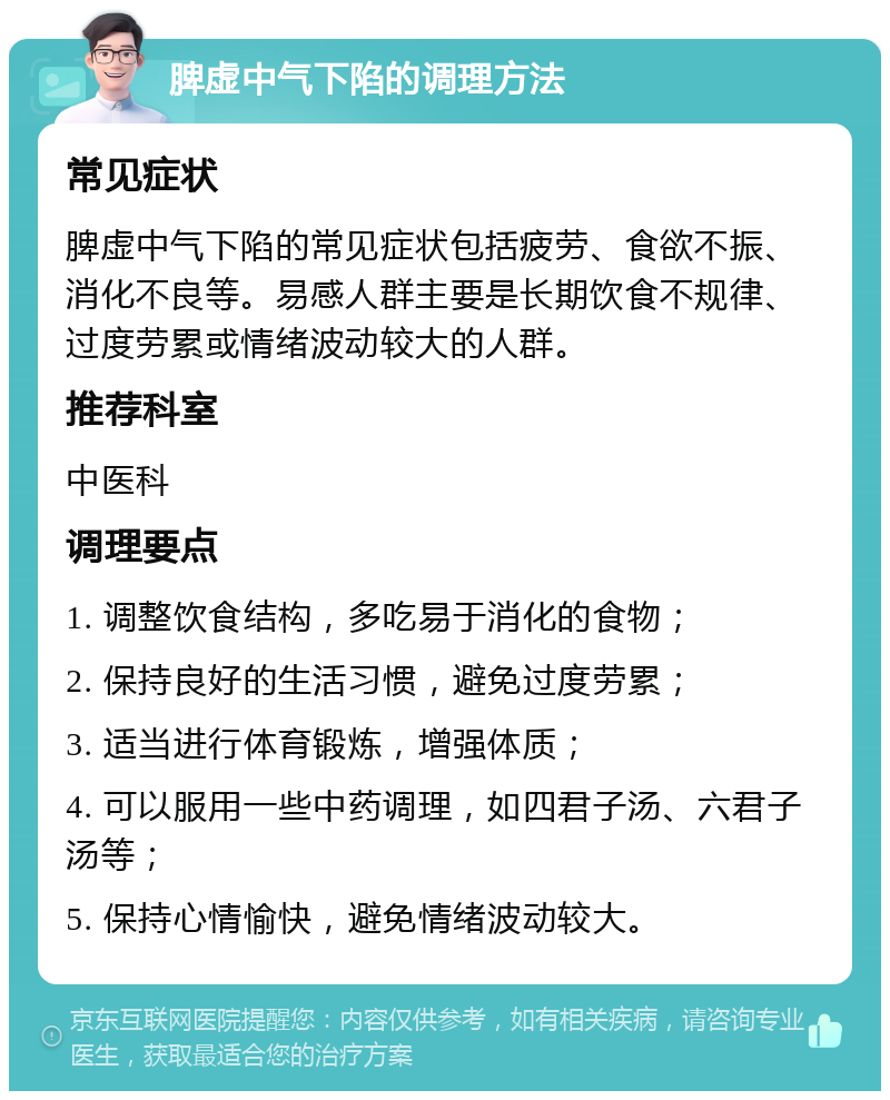 脾虚中气下陷的调理方法 常见症状 脾虚中气下陷的常见症状包括疲劳、食欲不振、消化不良等。易感人群主要是长期饮食不规律、过度劳累或情绪波动较大的人群。 推荐科室 中医科 调理要点 1. 调整饮食结构，多吃易于消化的食物； 2. 保持良好的生活习惯，避免过度劳累； 3. 适当进行体育锻炼，增强体质； 4. 可以服用一些中药调理，如四君子汤、六君子汤等； 5. 保持心情愉快，避免情绪波动较大。