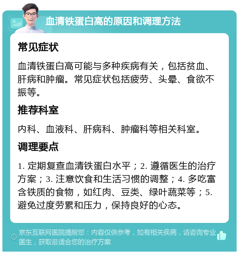 血清铁蛋白高的原因和调理方法 常见症状 血清铁蛋白高可能与多种疾病有关，包括贫血、肝病和肿瘤。常见症状包括疲劳、头晕、食欲不振等。 推荐科室 内科、血液科、肝病科、肿瘤科等相关科室。 调理要点 1. 定期复查血清铁蛋白水平；2. 遵循医生的治疗方案；3. 注意饮食和生活习惯的调整；4. 多吃富含铁质的食物，如红肉、豆类、绿叶蔬菜等；5. 避免过度劳累和压力，保持良好的心态。