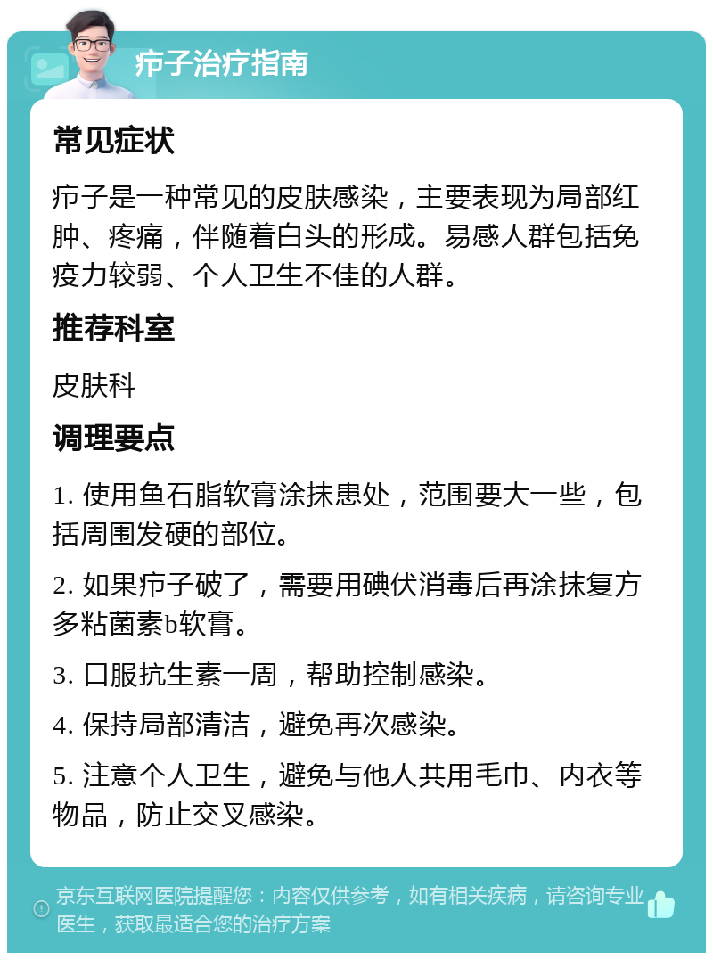 疖子治疗指南 常见症状 疖子是一种常见的皮肤感染，主要表现为局部红肿、疼痛，伴随着白头的形成。易感人群包括免疫力较弱、个人卫生不佳的人群。 推荐科室 皮肤科 调理要点 1. 使用鱼石脂软膏涂抹患处，范围要大一些，包括周围发硬的部位。 2. 如果疖子破了，需要用碘伏消毒后再涂抹复方多粘菌素b软膏。 3. 口服抗生素一周，帮助控制感染。 4. 保持局部清洁，避免再次感染。 5. 注意个人卫生，避免与他人共用毛巾、内衣等物品，防止交叉感染。