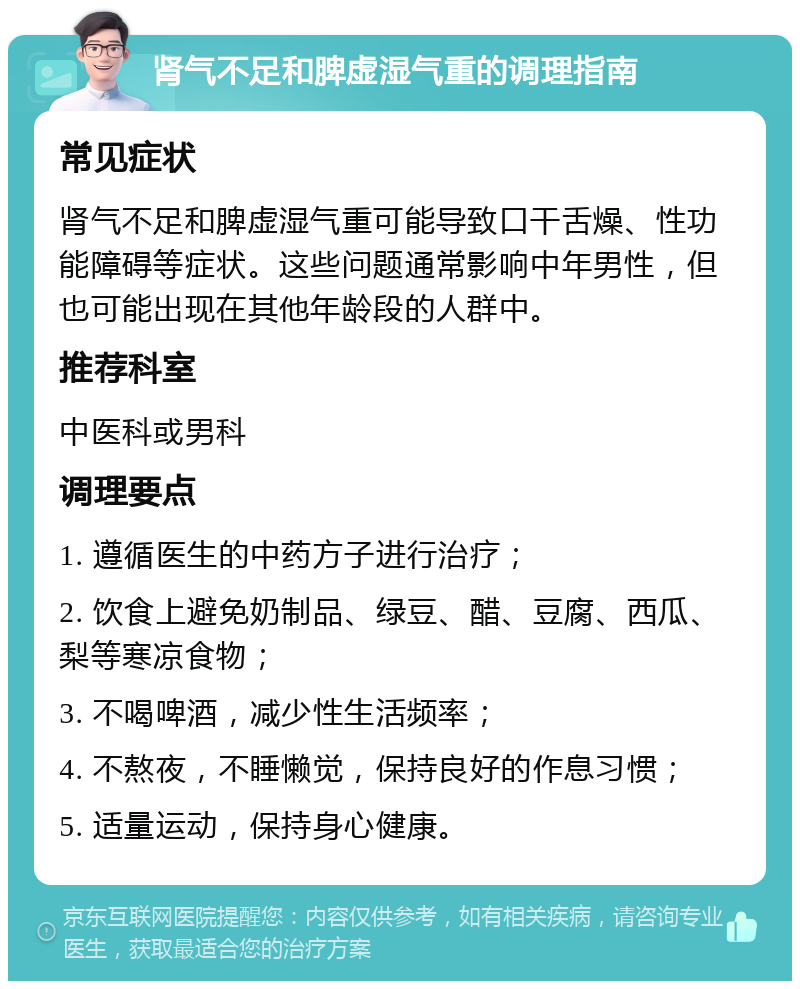 肾气不足和脾虚湿气重的调理指南 常见症状 肾气不足和脾虚湿气重可能导致口干舌燥、性功能障碍等症状。这些问题通常影响中年男性，但也可能出现在其他年龄段的人群中。 推荐科室 中医科或男科 调理要点 1. 遵循医生的中药方子进行治疗； 2. 饮食上避免奶制品、绿豆、醋、豆腐、西瓜、梨等寒凉食物； 3. 不喝啤酒，减少性生活频率； 4. 不熬夜，不睡懒觉，保持良好的作息习惯； 5. 适量运动，保持身心健康。