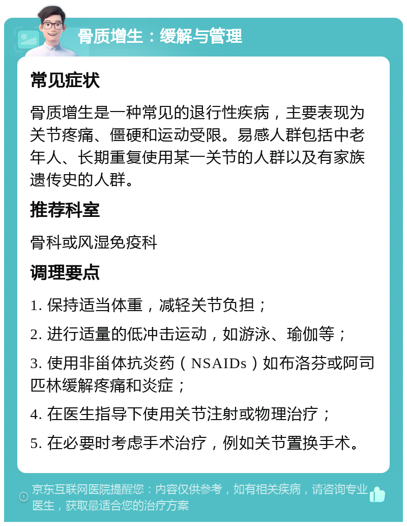 骨质增生：缓解与管理 常见症状 骨质增生是一种常见的退行性疾病，主要表现为关节疼痛、僵硬和运动受限。易感人群包括中老年人、长期重复使用某一关节的人群以及有家族遗传史的人群。 推荐科室 骨科或风湿免疫科 调理要点 1. 保持适当体重，减轻关节负担； 2. 进行适量的低冲击运动，如游泳、瑜伽等； 3. 使用非甾体抗炎药（NSAIDs）如布洛芬或阿司匹林缓解疼痛和炎症； 4. 在医生指导下使用关节注射或物理治疗； 5. 在必要时考虑手术治疗，例如关节置换手术。