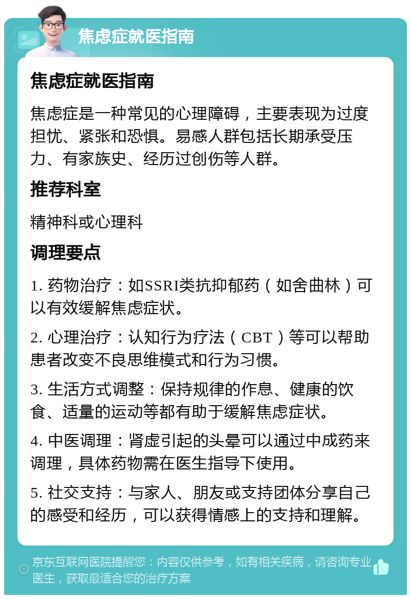 焦虑症就医指南 焦虑症就医指南 焦虑症是一种常见的心理障碍，主要表现为过度担忧、紧张和恐惧。易感人群包括长期承受压力、有家族史、经历过创伤等人群。 推荐科室 精神科或心理科 调理要点 1. 药物治疗：如SSRI类抗抑郁药（如舍曲林）可以有效缓解焦虑症状。 2. 心理治疗：认知行为疗法（CBT）等可以帮助患者改变不良思维模式和行为习惯。 3. 生活方式调整：保持规律的作息、健康的饮食、适量的运动等都有助于缓解焦虑症状。 4. 中医调理：肾虚引起的头晕可以通过中成药来调理，具体药物需在医生指导下使用。 5. 社交支持：与家人、朋友或支持团体分享自己的感受和经历，可以获得情感上的支持和理解。