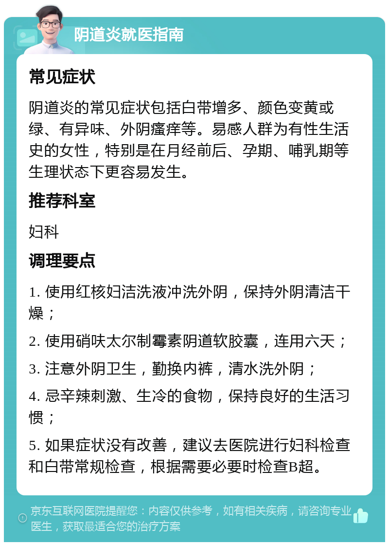 阴道炎就医指南 常见症状 阴道炎的常见症状包括白带增多、颜色变黄或绿、有异味、外阴瘙痒等。易感人群为有性生活史的女性，特别是在月经前后、孕期、哺乳期等生理状态下更容易发生。 推荐科室 妇科 调理要点 1. 使用红核妇洁洗液冲洗外阴，保持外阴清洁干燥； 2. 使用硝呋太尔制霉素阴道软胶囊，连用六天； 3. 注意外阴卫生，勤换内裤，清水洗外阴； 4. 忌辛辣刺激、生冷的食物，保持良好的生活习惯； 5. 如果症状没有改善，建议去医院进行妇科检查和白带常规检查，根据需要必要时检查B超。