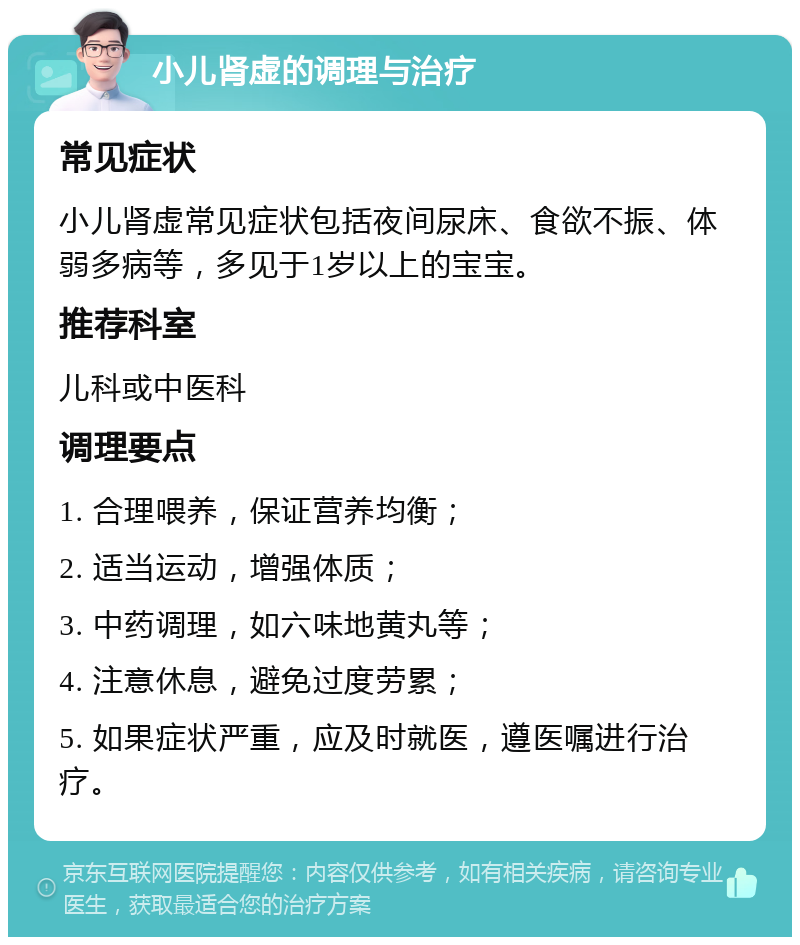 小儿肾虚的调理与治疗 常见症状 小儿肾虚常见症状包括夜间尿床、食欲不振、体弱多病等，多见于1岁以上的宝宝。 推荐科室 儿科或中医科 调理要点 1. 合理喂养，保证营养均衡； 2. 适当运动，增强体质； 3. 中药调理，如六味地黄丸等； 4. 注意休息，避免过度劳累； 5. 如果症状严重，应及时就医，遵医嘱进行治疗。