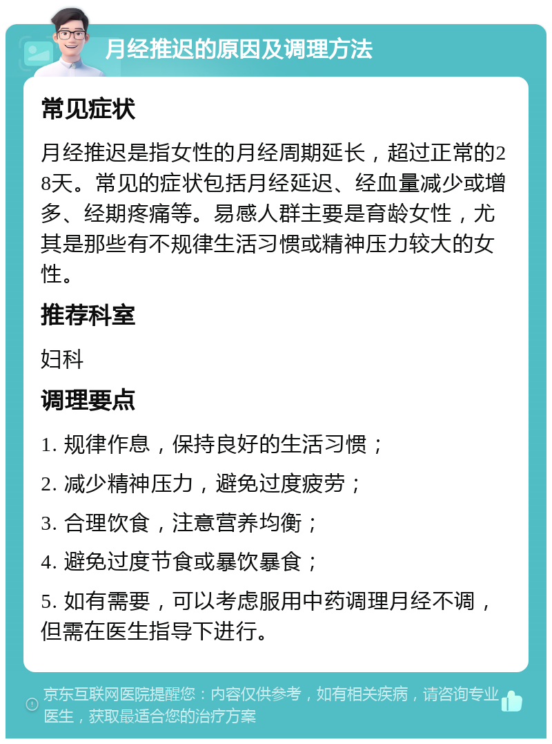 月经推迟的原因及调理方法 常见症状 月经推迟是指女性的月经周期延长，超过正常的28天。常见的症状包括月经延迟、经血量减少或增多、经期疼痛等。易感人群主要是育龄女性，尤其是那些有不规律生活习惯或精神压力较大的女性。 推荐科室 妇科 调理要点 1. 规律作息，保持良好的生活习惯； 2. 减少精神压力，避免过度疲劳； 3. 合理饮食，注意营养均衡； 4. 避免过度节食或暴饮暴食； 5. 如有需要，可以考虑服用中药调理月经不调，但需在医生指导下进行。