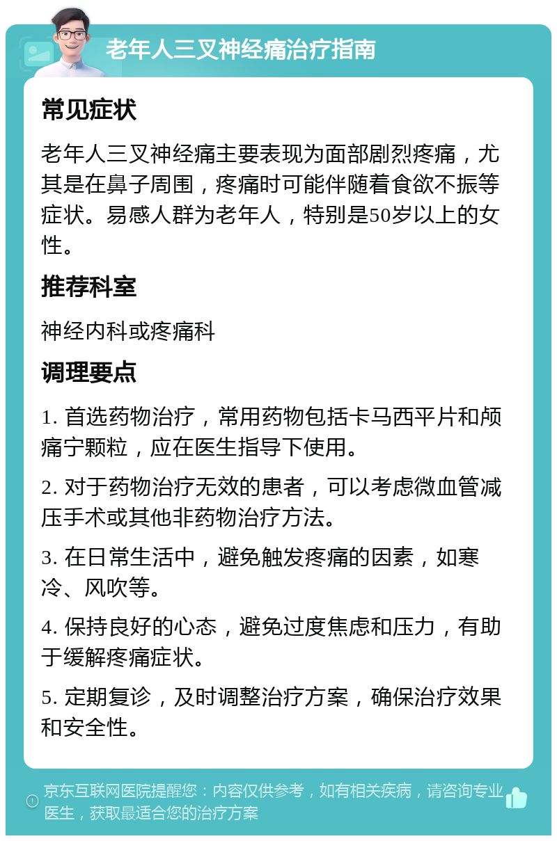 老年人三叉神经痛治疗指南 常见症状 老年人三叉神经痛主要表现为面部剧烈疼痛，尤其是在鼻子周围，疼痛时可能伴随着食欲不振等症状。易感人群为老年人，特别是50岁以上的女性。 推荐科室 神经内科或疼痛科 调理要点 1. 首选药物治疗，常用药物包括卡马西平片和颅痛宁颗粒，应在医生指导下使用。 2. 对于药物治疗无效的患者，可以考虑微血管减压手术或其他非药物治疗方法。 3. 在日常生活中，避免触发疼痛的因素，如寒冷、风吹等。 4. 保持良好的心态，避免过度焦虑和压力，有助于缓解疼痛症状。 5. 定期复诊，及时调整治疗方案，确保治疗效果和安全性。