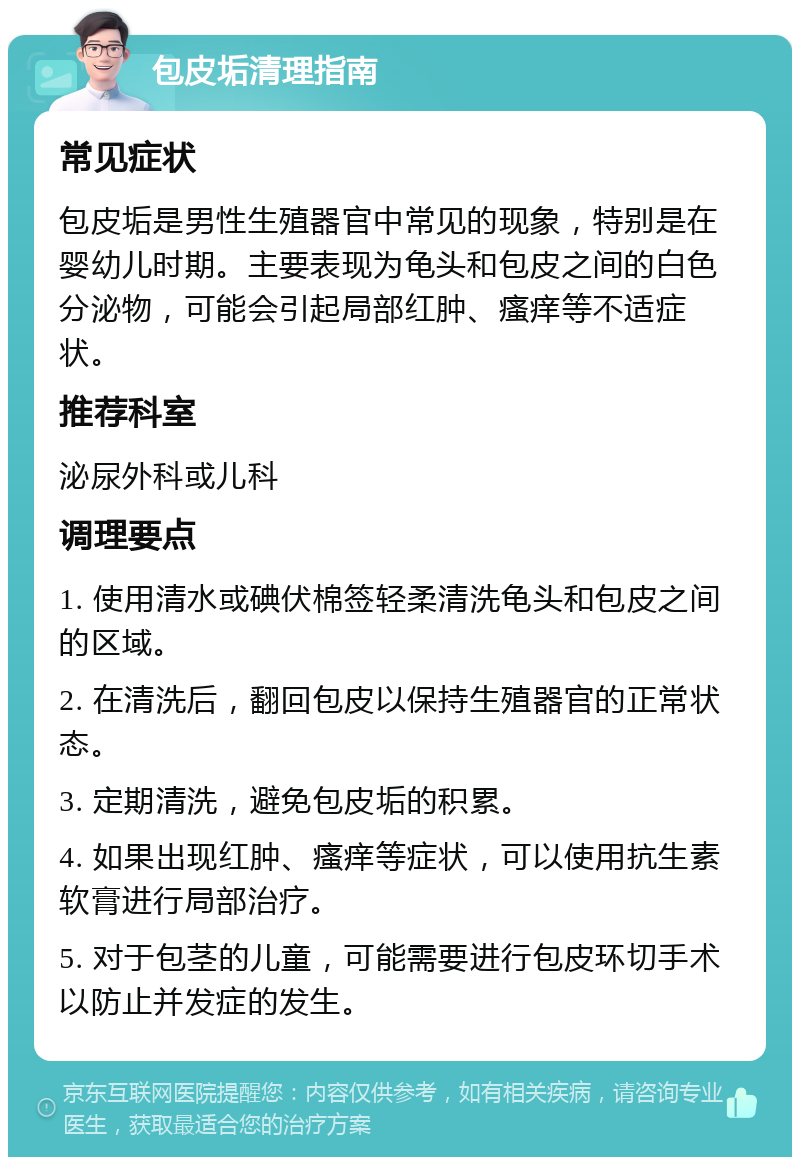 包皮垢清理指南 常见症状 包皮垢是男性生殖器官中常见的现象，特别是在婴幼儿时期。主要表现为龟头和包皮之间的白色分泌物，可能会引起局部红肿、瘙痒等不适症状。 推荐科室 泌尿外科或儿科 调理要点 1. 使用清水或碘伏棉签轻柔清洗龟头和包皮之间的区域。 2. 在清洗后，翻回包皮以保持生殖器官的正常状态。 3. 定期清洗，避免包皮垢的积累。 4. 如果出现红肿、瘙痒等症状，可以使用抗生素软膏进行局部治疗。 5. 对于包茎的儿童，可能需要进行包皮环切手术以防止并发症的发生。