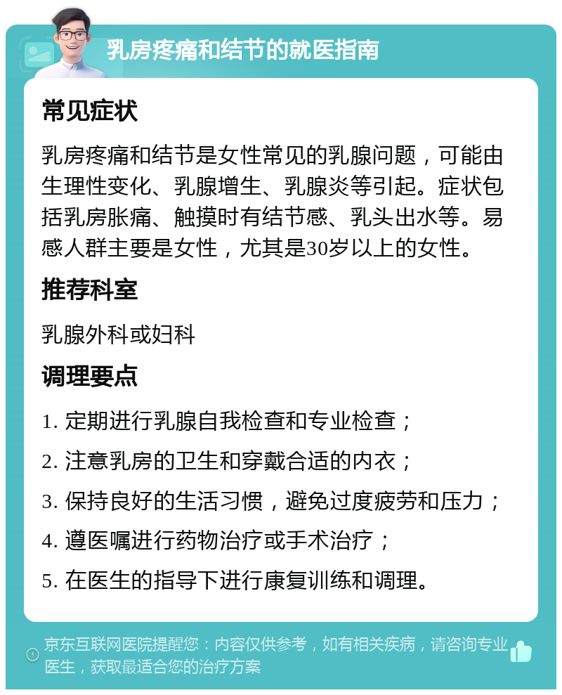 乳房疼痛和结节的就医指南 常见症状 乳房疼痛和结节是女性常见的乳腺问题，可能由生理性变化、乳腺增生、乳腺炎等引起。症状包括乳房胀痛、触摸时有结节感、乳头出水等。易感人群主要是女性，尤其是30岁以上的女性。 推荐科室 乳腺外科或妇科 调理要点 1. 定期进行乳腺自我检查和专业检查； 2. 注意乳房的卫生和穿戴合适的内衣； 3. 保持良好的生活习惯，避免过度疲劳和压力； 4. 遵医嘱进行药物治疗或手术治疗； 5. 在医生的指导下进行康复训练和调理。