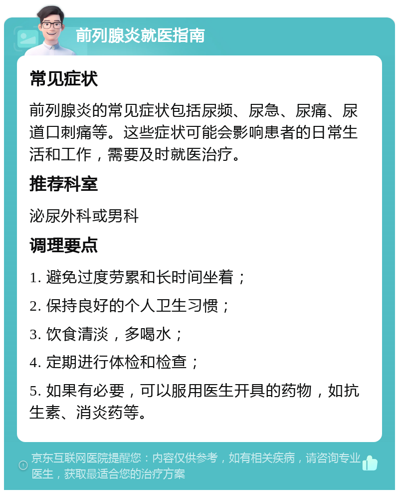 前列腺炎就医指南 常见症状 前列腺炎的常见症状包括尿频、尿急、尿痛、尿道口刺痛等。这些症状可能会影响患者的日常生活和工作，需要及时就医治疗。 推荐科室 泌尿外科或男科 调理要点 1. 避免过度劳累和长时间坐着； 2. 保持良好的个人卫生习惯； 3. 饮食清淡，多喝水； 4. 定期进行体检和检查； 5. 如果有必要，可以服用医生开具的药物，如抗生素、消炎药等。