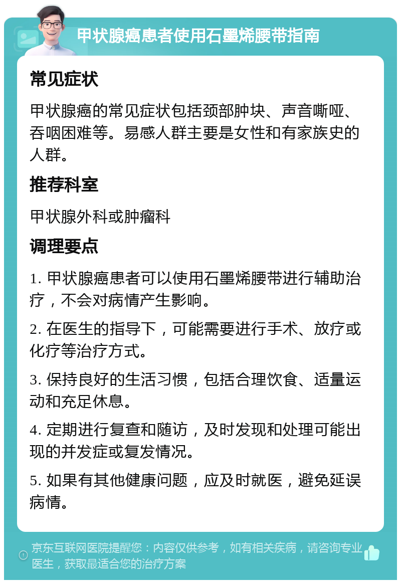 甲状腺癌患者使用石墨烯腰带指南 常见症状 甲状腺癌的常见症状包括颈部肿块、声音嘶哑、吞咽困难等。易感人群主要是女性和有家族史的人群。 推荐科室 甲状腺外科或肿瘤科 调理要点 1. 甲状腺癌患者可以使用石墨烯腰带进行辅助治疗，不会对病情产生影响。 2. 在医生的指导下，可能需要进行手术、放疗或化疗等治疗方式。 3. 保持良好的生活习惯，包括合理饮食、适量运动和充足休息。 4. 定期进行复查和随访，及时发现和处理可能出现的并发症或复发情况。 5. 如果有其他健康问题，应及时就医，避免延误病情。