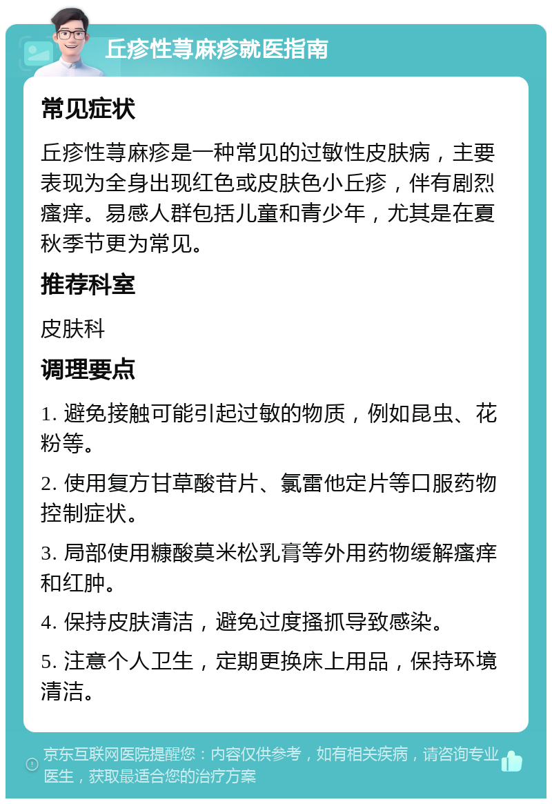 丘疹性荨麻疹就医指南 常见症状 丘疹性荨麻疹是一种常见的过敏性皮肤病，主要表现为全身出现红色或皮肤色小丘疹，伴有剧烈瘙痒。易感人群包括儿童和青少年，尤其是在夏秋季节更为常见。 推荐科室 皮肤科 调理要点 1. 避免接触可能引起过敏的物质，例如昆虫、花粉等。 2. 使用复方甘草酸苷片、氯雷他定片等口服药物控制症状。 3. 局部使用糠酸莫米松乳膏等外用药物缓解瘙痒和红肿。 4. 保持皮肤清洁，避免过度搔抓导致感染。 5. 注意个人卫生，定期更换床上用品，保持环境清洁。