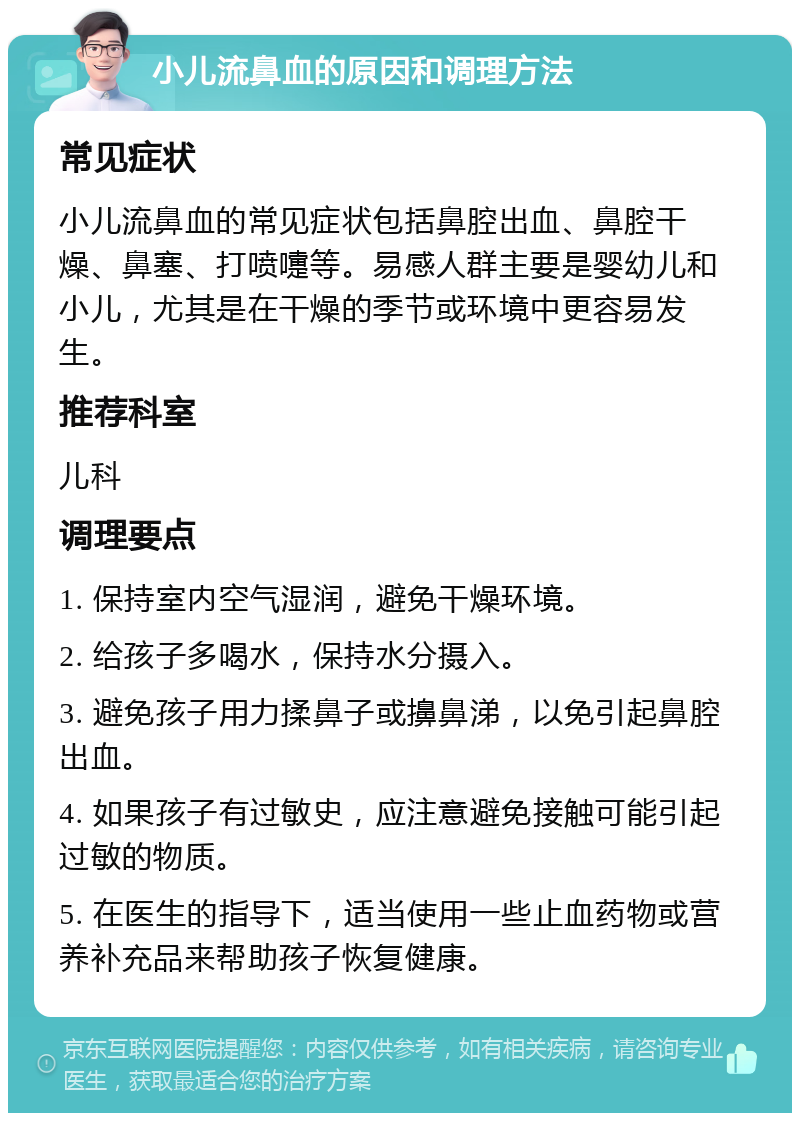 小儿流鼻血的原因和调理方法 常见症状 小儿流鼻血的常见症状包括鼻腔出血、鼻腔干燥、鼻塞、打喷嚏等。易感人群主要是婴幼儿和小儿，尤其是在干燥的季节或环境中更容易发生。 推荐科室 儿科 调理要点 1. 保持室内空气湿润，避免干燥环境。 2. 给孩子多喝水，保持水分摄入。 3. 避免孩子用力揉鼻子或擤鼻涕，以免引起鼻腔出血。 4. 如果孩子有过敏史，应注意避免接触可能引起过敏的物质。 5. 在医生的指导下，适当使用一些止血药物或营养补充品来帮助孩子恢复健康。