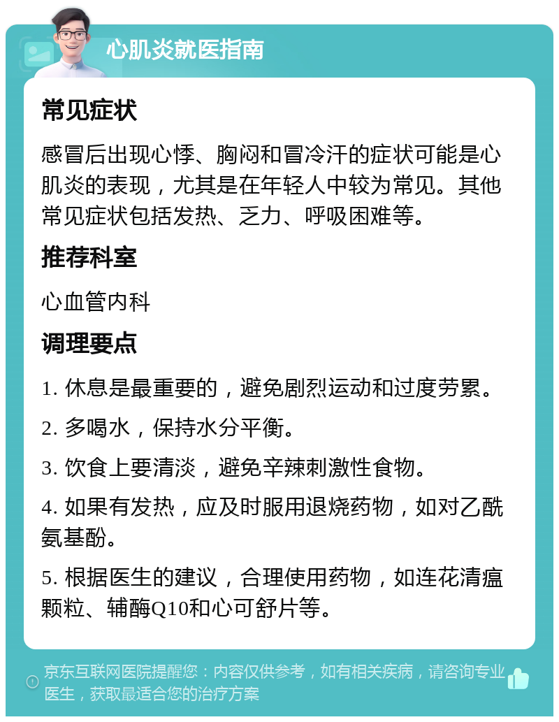 心肌炎就医指南 常见症状 感冒后出现心悸、胸闷和冒冷汗的症状可能是心肌炎的表现，尤其是在年轻人中较为常见。其他常见症状包括发热、乏力、呼吸困难等。 推荐科室 心血管内科 调理要点 1. 休息是最重要的，避免剧烈运动和过度劳累。 2. 多喝水，保持水分平衡。 3. 饮食上要清淡，避免辛辣刺激性食物。 4. 如果有发热，应及时服用退烧药物，如对乙酰氨基酚。 5. 根据医生的建议，合理使用药物，如连花清瘟颗粒、辅酶Q10和心可舒片等。