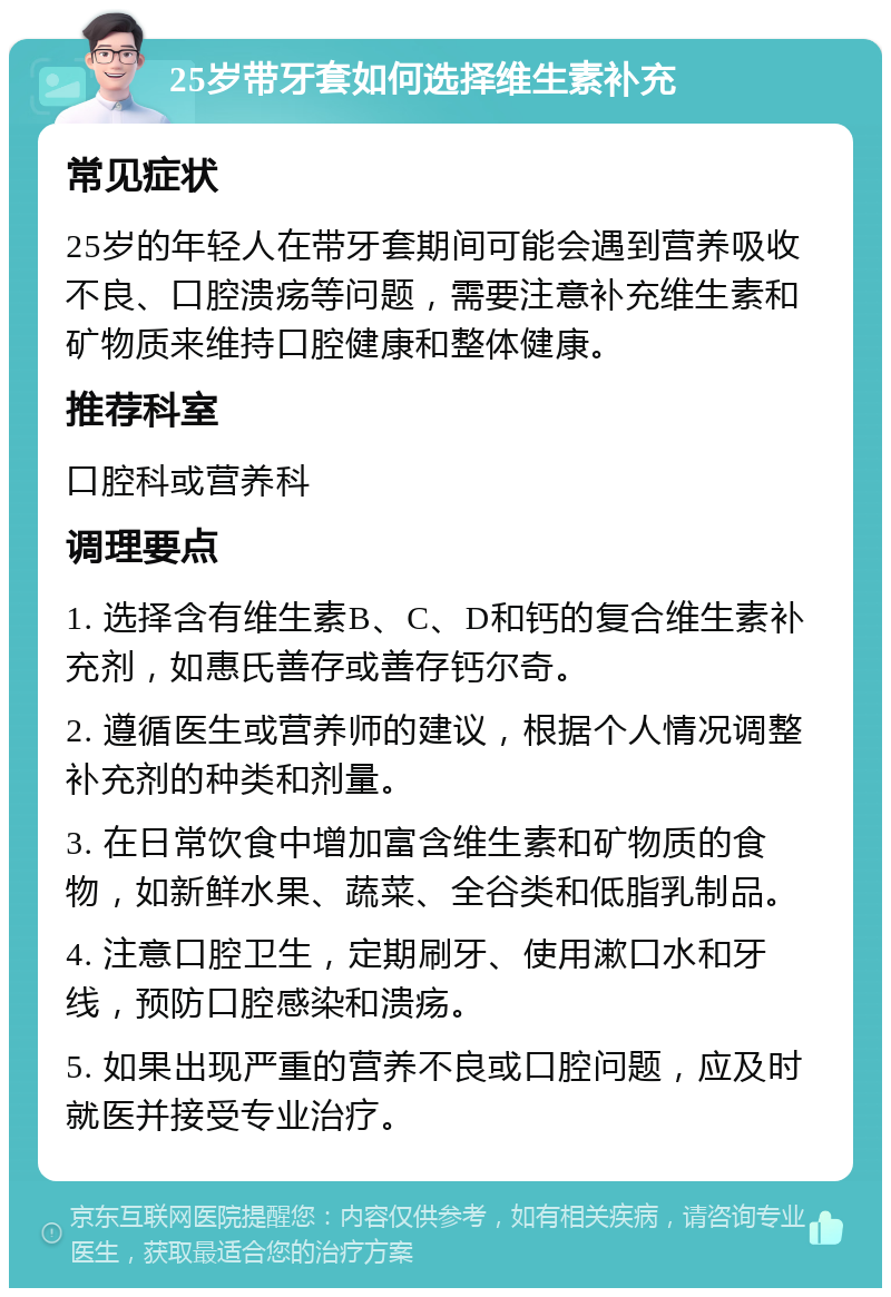 25岁带牙套如何选择维生素补充 常见症状 25岁的年轻人在带牙套期间可能会遇到营养吸收不良、口腔溃疡等问题，需要注意补充维生素和矿物质来维持口腔健康和整体健康。 推荐科室 口腔科或营养科 调理要点 1. 选择含有维生素B、C、D和钙的复合维生素补充剂，如惠氏善存或善存钙尔奇。 2. 遵循医生或营养师的建议，根据个人情况调整补充剂的种类和剂量。 3. 在日常饮食中增加富含维生素和矿物质的食物，如新鲜水果、蔬菜、全谷类和低脂乳制品。 4. 注意口腔卫生，定期刷牙、使用漱口水和牙线，预防口腔感染和溃疡。 5. 如果出现严重的营养不良或口腔问题，应及时就医并接受专业治疗。