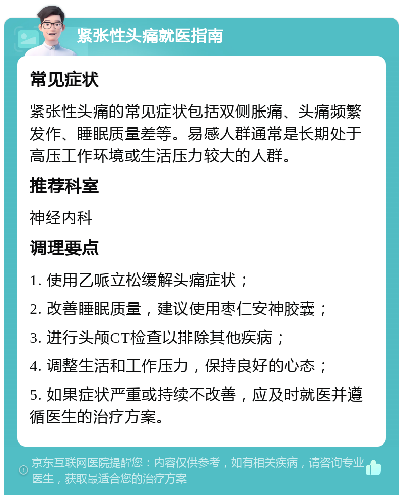 紧张性头痛就医指南 常见症状 紧张性头痛的常见症状包括双侧胀痛、头痛频繁发作、睡眠质量差等。易感人群通常是长期处于高压工作环境或生活压力较大的人群。 推荐科室 神经内科 调理要点 1. 使用乙哌立松缓解头痛症状； 2. 改善睡眠质量，建议使用枣仁安神胶囊； 3. 进行头颅CT检查以排除其他疾病； 4. 调整生活和工作压力，保持良好的心态； 5. 如果症状严重或持续不改善，应及时就医并遵循医生的治疗方案。