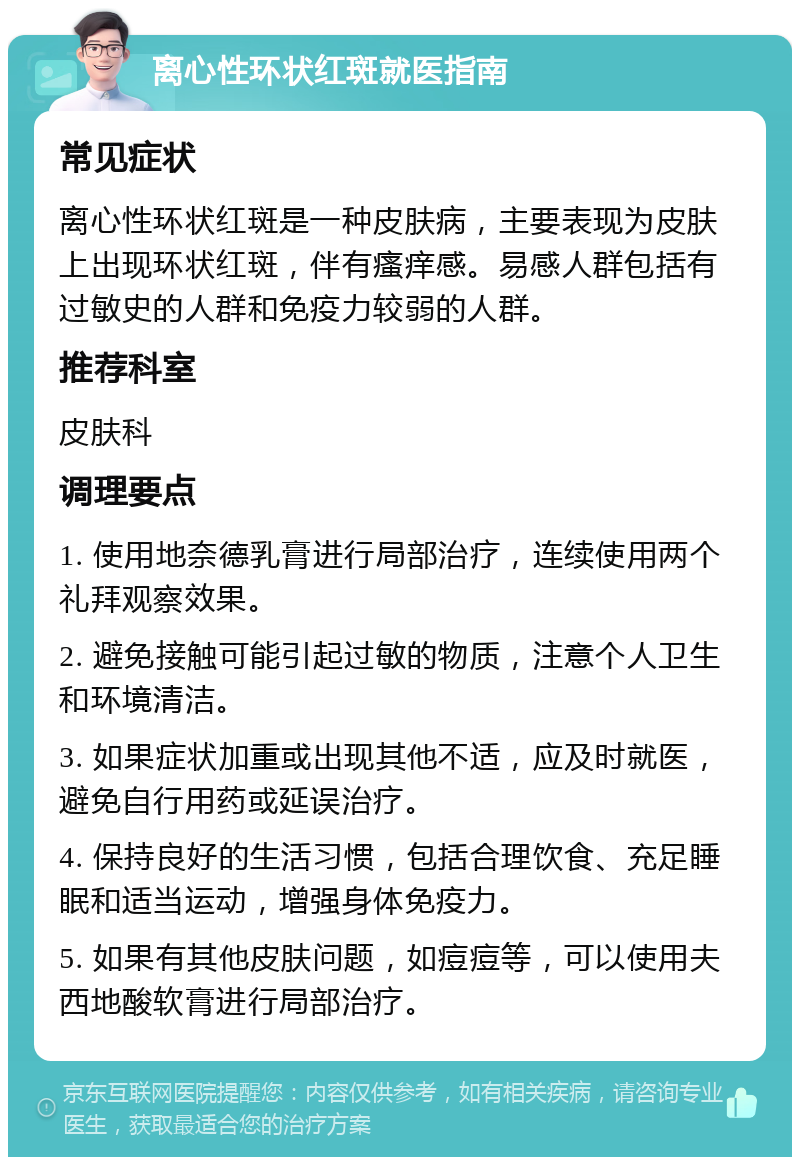 离心性环状红斑就医指南 常见症状 离心性环状红斑是一种皮肤病，主要表现为皮肤上出现环状红斑，伴有瘙痒感。易感人群包括有过敏史的人群和免疫力较弱的人群。 推荐科室 皮肤科 调理要点 1. 使用地奈德乳膏进行局部治疗，连续使用两个礼拜观察效果。 2. 避免接触可能引起过敏的物质，注意个人卫生和环境清洁。 3. 如果症状加重或出现其他不适，应及时就医，避免自行用药或延误治疗。 4. 保持良好的生活习惯，包括合理饮食、充足睡眠和适当运动，增强身体免疫力。 5. 如果有其他皮肤问题，如痘痘等，可以使用夫西地酸软膏进行局部治疗。