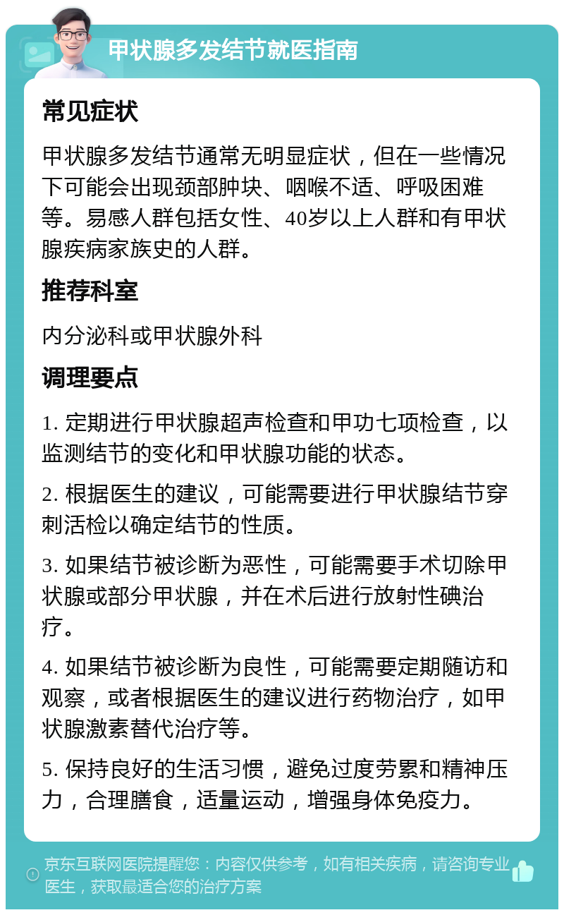 甲状腺多发结节就医指南 常见症状 甲状腺多发结节通常无明显症状，但在一些情况下可能会出现颈部肿块、咽喉不适、呼吸困难等。易感人群包括女性、40岁以上人群和有甲状腺疾病家族史的人群。 推荐科室 内分泌科或甲状腺外科 调理要点 1. 定期进行甲状腺超声检查和甲功七项检查，以监测结节的变化和甲状腺功能的状态。 2. 根据医生的建议，可能需要进行甲状腺结节穿刺活检以确定结节的性质。 3. 如果结节被诊断为恶性，可能需要手术切除甲状腺或部分甲状腺，并在术后进行放射性碘治疗。 4. 如果结节被诊断为良性，可能需要定期随访和观察，或者根据医生的建议进行药物治疗，如甲状腺激素替代治疗等。 5. 保持良好的生活习惯，避免过度劳累和精神压力，合理膳食，适量运动，增强身体免疫力。