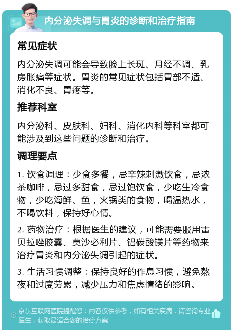 内分泌失调与胃炎的诊断和治疗指南 常见症状 内分泌失调可能会导致脸上长斑、月经不调、乳房胀痛等症状。胃炎的常见症状包括胃部不适、消化不良、胃疼等。 推荐科室 内分泌科、皮肤科、妇科、消化内科等科室都可能涉及到这些问题的诊断和治疗。 调理要点 1. 饮食调理：少食多餐，忌辛辣刺激饮食，忌浓茶咖啡，忌过多甜食，忌过饱饮食，少吃生冷食物，少吃海鲜、鱼，火锅类的食物，喝温热水，不喝饮料，保持好心情。 2. 药物治疗：根据医生的建议，可能需要服用雷贝拉唑胶囊、莫沙必利片、铝碳酸镁片等药物来治疗胃炎和内分泌失调引起的症状。 3. 生活习惯调整：保持良好的作息习惯，避免熬夜和过度劳累，减少压力和焦虑情绪的影响。